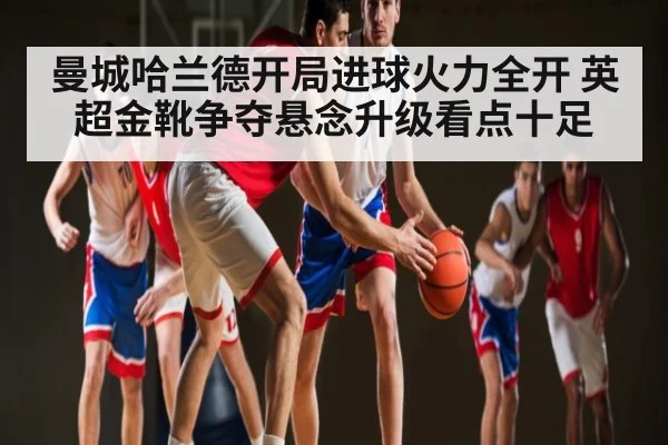 曼城哈兰德开局进球火力全开 英超金靴争夺悬念升级看点十足