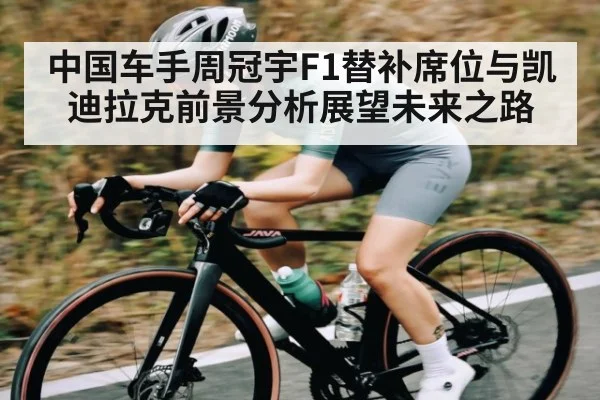 中国车手周冠宇F1替补席位与凯迪拉克前景分析展望未来之路