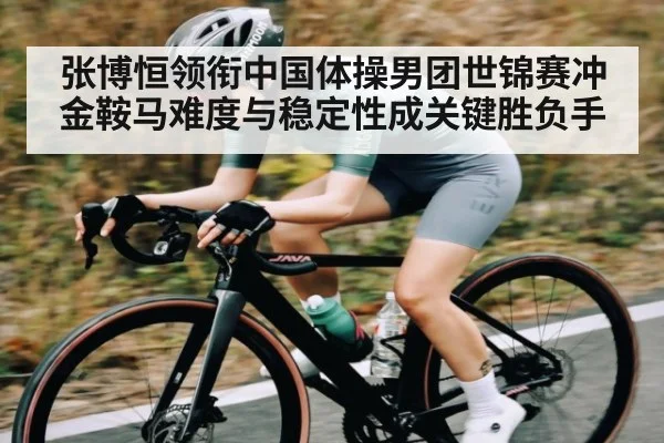 张博恒领衔中国体操男团世锦赛冲金鞍马难度与稳定性成关键胜负手