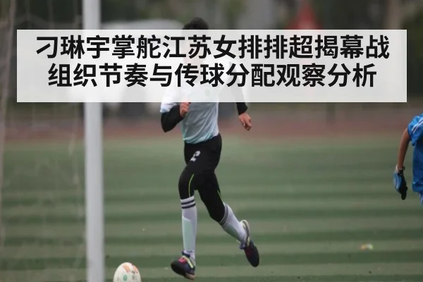 刁琳宇掌舵江苏女排排超揭幕战组织节奏与传球分配观察分析