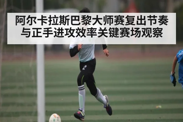 阿尔卡拉斯巴黎大师赛复出节奏与正手进攻效率关键赛场观察