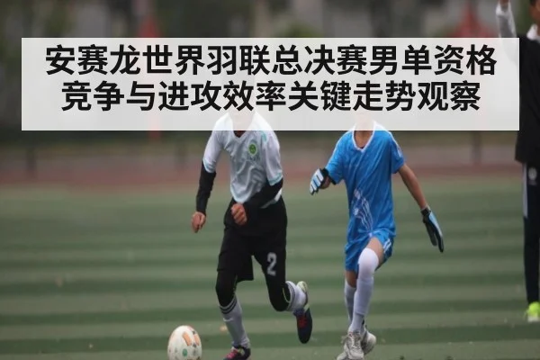安赛龙世界羽联总决赛男单资格竞争与进攻效率关键走势观察